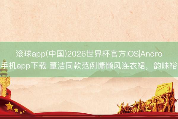 滚球app(中国)2026世界杯官方IOS|Android手机app下载 董洁同款范例慵懒风连衣裙，韵味裕如