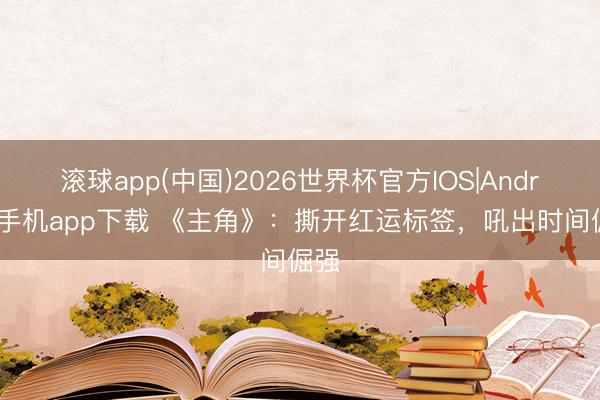 滚球app(中国)2026世界杯官方IOS|Android手机app下载 《主角》：撕开红运标签，吼出时间倔强