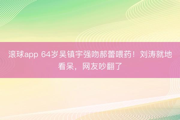 滚球app 64岁吴镇宇强吻郝蕾喂药！刘涛就地看呆，网友吵翻了