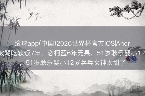 滚球app(中国)2026世界杯官方IOS|Android手机app下载 被骂吃软饭7年，恋柯蓝6年无果，51岁耿乐娶小12岁乒乓女神太甜了