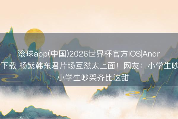 滚球app(中国)2026世界杯官方IOS|Android手机app下载 杨紫韩东君片场互怼太上面！网友：小学生吵架齐比这甜