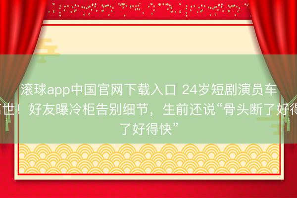 滚球app中国官网下载入口 24岁短剧演员车祸离世！好友曝冷柜告别细节，生前还说“骨头断了好得快”