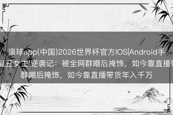 滚球app(中国)2026世界杯官方IOS|Android手机app下载 '最丑女主'逆袭记:被全网群嘲后掩饰,如今靠直播带货年入千万
