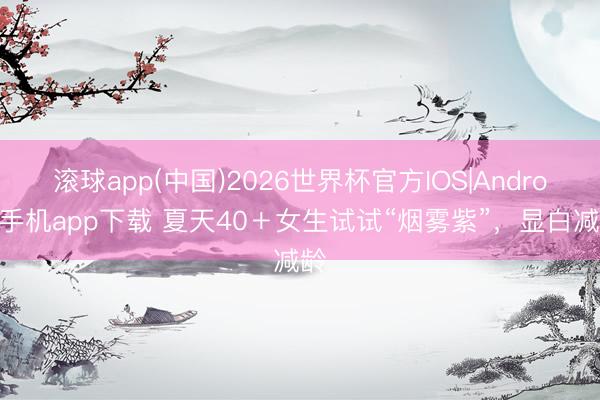 滚球app(中国)2026世界杯官方IOS|Android手机app下载 夏天40＋女生试试“烟雾紫”，显白减龄