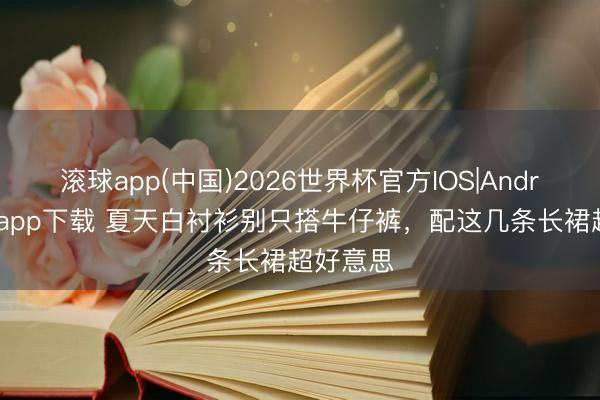 滚球app(中国)2026世界杯官方IOS|Android手机app下载 夏天白衬衫别只搭牛仔裤,配这几条长裙超好意思
