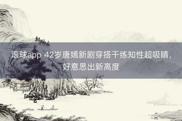 滚球app 42岁唐嫣新剧穿搭干练知性超吸睛，好意思出新高度