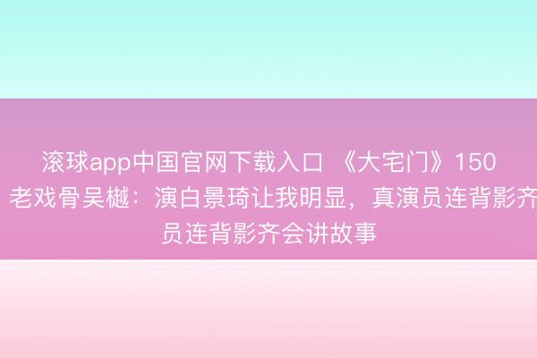 滚球app中国官网下载入口 《大宅门》150场零NG！老戏骨吴樾：演白景琦让我明显，真演员连背影齐会讲故事