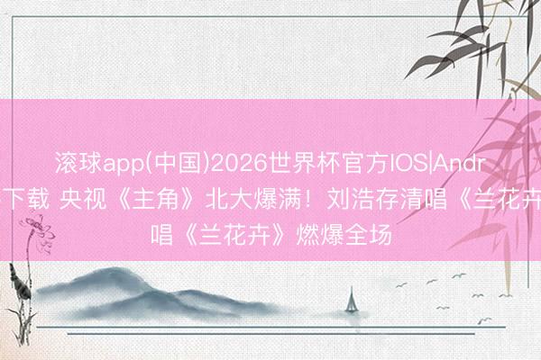 滚球app(中国)2026世界杯官方IOS|Android手机app下载 央视《主角》北大爆满！刘浩存清唱《兰花卉》燃爆全场