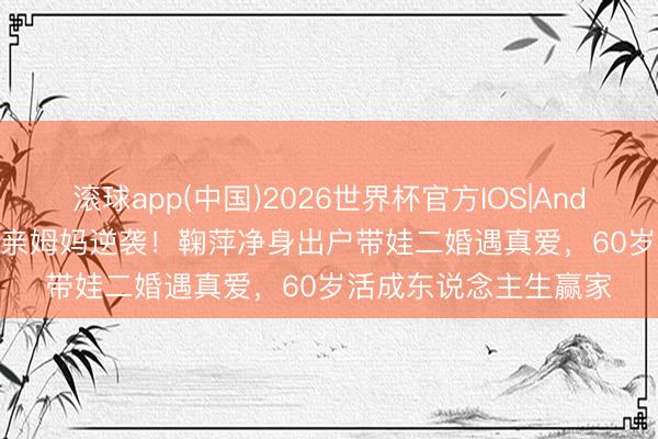 滚球app(中国)2026世界杯官方IOS|Android手机app下载 单亲姆妈逆袭！鞠萍净身出户带娃二婚遇真爱，60岁活成东说念主生赢家