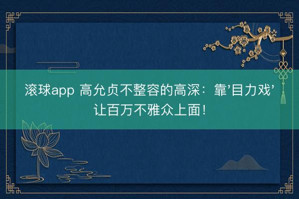 滚球app 高允贞不整容的高深：靠'目力戏'让百万不雅众上面！