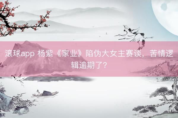滚球app 杨紫《家业》陷伪大女主赛谈,苦情逻辑逾期了?