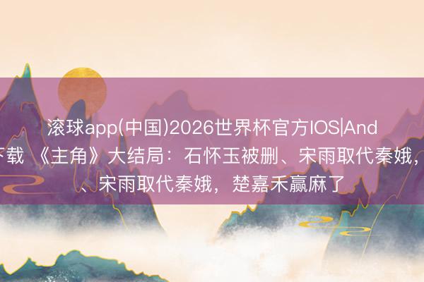 滚球app(中国)2026世界杯官方IOS|Android手机app下载 《主角》大结局：石怀玉被删、宋雨取代秦娥，楚嘉禾赢麻了