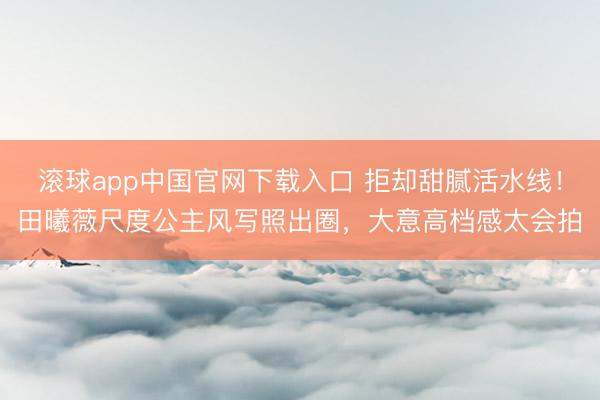 滚球app中国官网下载入口 拒却甜腻活水线!田曦薇尺度公主风写照出圈,大意高档感太会拍