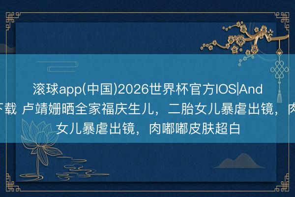 滚球app(中国)2026世界杯官方IOS|Android手机app下载 卢靖姗晒全家福庆生儿，二胎女儿暴虐出镜，肉嘟嘟皮肤超白