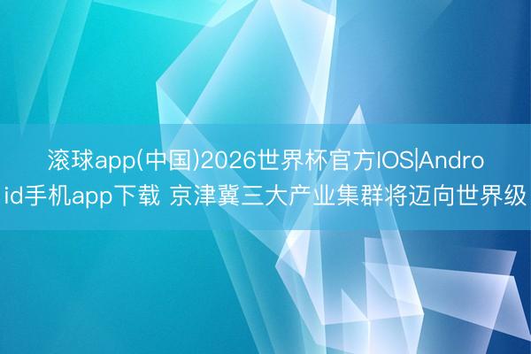 滚球app(中国)2026世界杯官方IOS|Android手机app下载 京津冀三大产业集群将迈向世界级