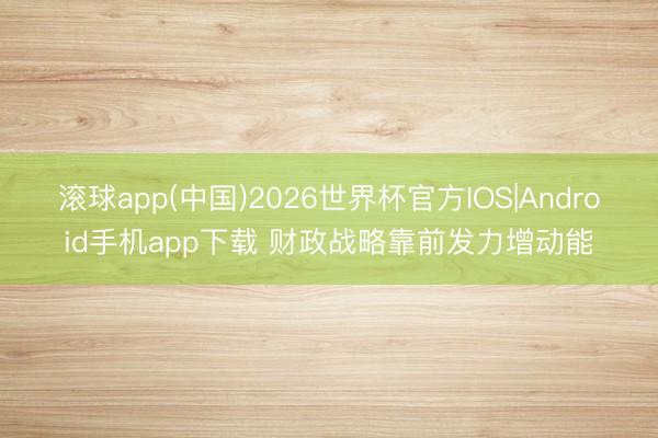 滚球app(中国)2026世界杯官方IOS|Android手机app下载 财政战略靠前发力增动能
