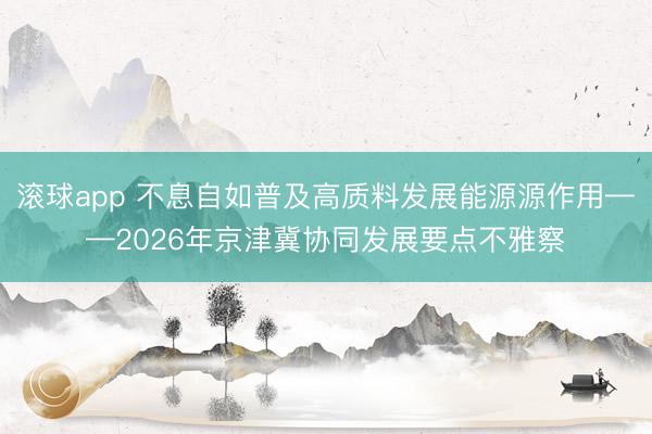 滚球app 不息自如普及高质料发展能源源作用——2026年京津冀协同发展要点不雅察