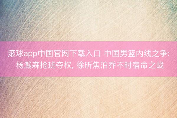 滚球app中国官网下载入口 中国男篮内线之争: 杨瀚森抢班夺权， 徐昕焦泊乔不时宿命之战