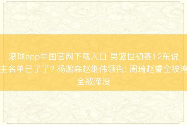 滚球app中国官网下载入口 男篮世初赛12东说念主名单已了了? 杨瀚森赵继伟领衔: 周琦赵睿全被淹没