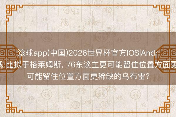 滚球app(中国)2026世界杯官方IOS|Android手机app下载 比拟于格莱姆斯， 76东谈主更可能留住位置方面更稀缺的乌布雷?