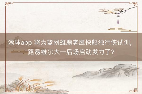 滚球app 将为篮网雄鹿老鹰快船独行侠试训， 路易维尔大一后场启动发力了?