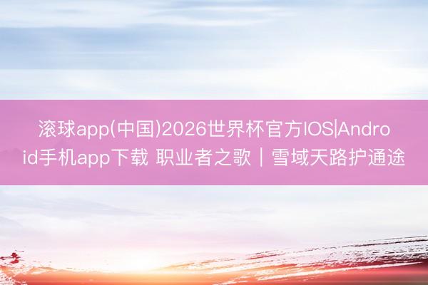 滚球app(中国)2026世界杯官方IOS|Android手机app下载 职业者之歌｜雪域天路护通途