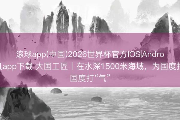 滚球app(中国)2026世界杯官方IOS|Android手机app下载 大国工匠｜在水深1500米海域，为国度打“气”
