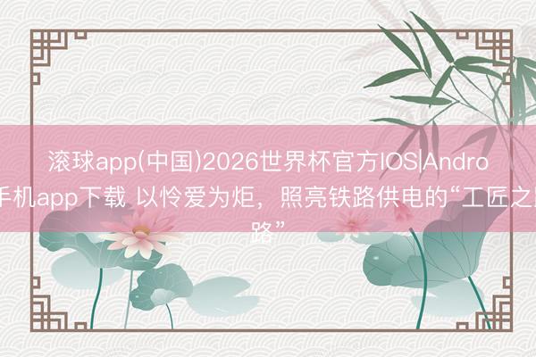 滚球app(中国)2026世界杯官方IOS|Android手机app下载 以怜爱为炬，照亮铁路供电的“工匠之路”