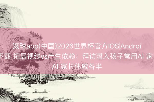 滚球app(中国)2026世界杯官方IOS|Android手机app下载 拓展视线vs产生依赖：拜访潜入孩子常用AI 家长休戚各半
