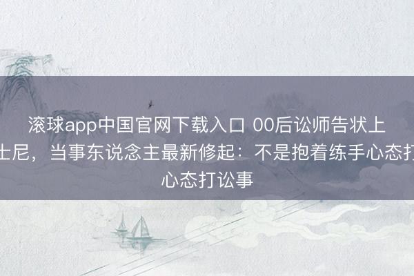 滚球app中国官网下载入口 00后讼师告状上海迪士尼，当事东说念主最新修起：不是抱着练手心态打讼事