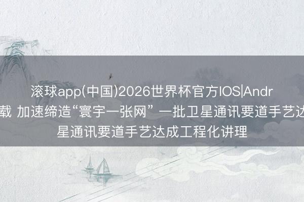 滚球app(中国)2026世界杯官方IOS|Android手机app下载 加速缔造“寰宇一张网” 一批卫星通讯要道手艺达成工程化讲理