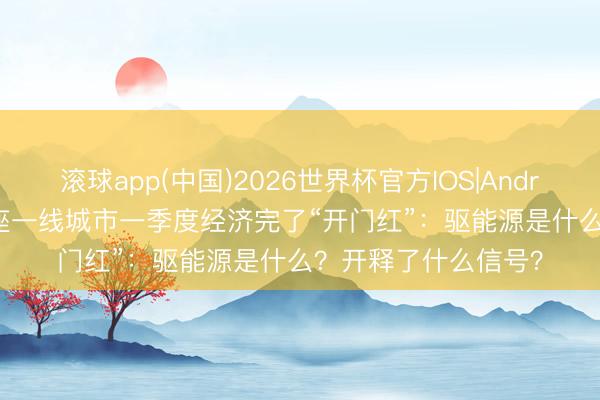 滚球app(中国)2026世界杯官方IOS|Android手机app下载 4座一线城市一季度经济完了“开门红”：驱能源是什么？开释了什么信号？