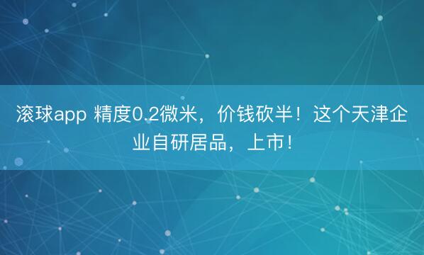 滚球app 精度0.2微米，价钱砍半！这个天津企业自研居品，上市！