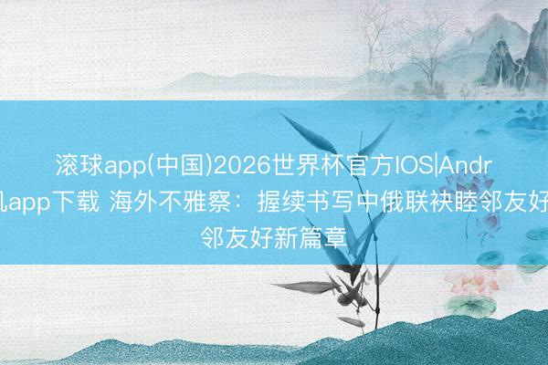 滚球app(中国)2026世界杯官方IOS|Android手机app下载 海外不雅察：握续书写中俄联袂睦邻友好新篇章