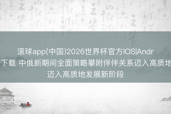 滚球app(中国)2026世界杯官方IOS|Android手机app下载 中俄新期间全面策略攀附伴伴关系迈入高质地发展新阶段