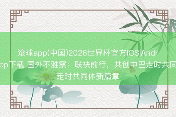 滚球app(中国)2026世界杯官方IOS|Android手机app下载 国外不雅察：联袂前行，共创中巴走时共同体新篇章