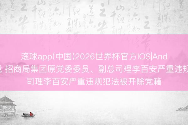 滚球app(中国)2026世界杯官方IOS|Android手机app下载 招商局集团原党委委员、副总司理李百安严重违规犯法被开除党籍