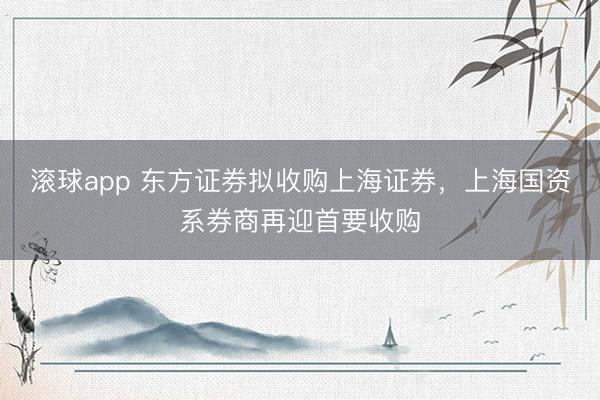 滚球app 东方证券拟收购上海证券，上海国资系券商再迎首要收购