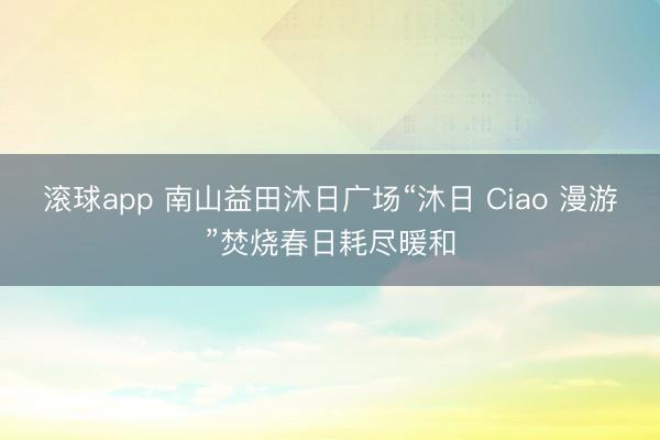 滚球app 南山益田沐日广场“沐日 Ciao 漫游”焚烧春日耗尽暖和