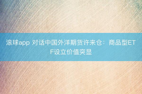 滚球app 对话中国外洋期货许来仓：商品型ETF设立价值突显