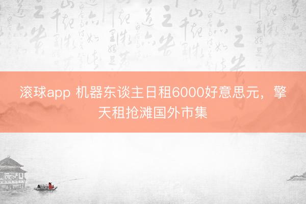 滚球app 机器东谈主日租6000好意思元，擎天租抢滩国外市集
