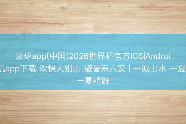滚球app(中国)2026世界杯官方IOS|Android手机app下载 欢快大别山 避暑来六安 | 一城山水 一夏精辟