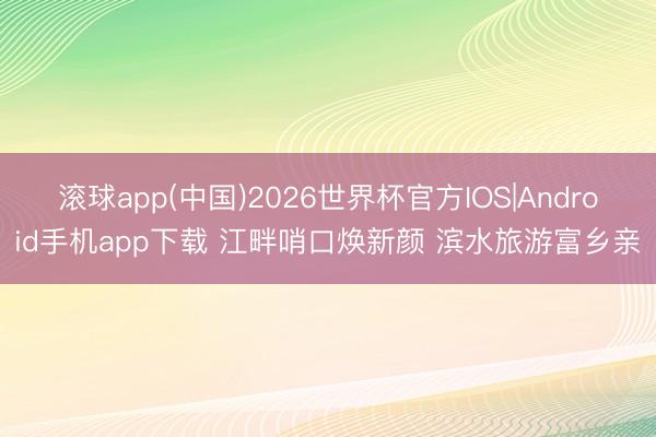 滚球app(中国)2026世界杯官方IOS|Android手机app下载 江畔哨口焕新颜 滨水旅游富乡亲