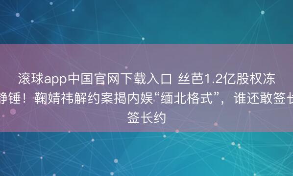 滚球app中国官网下载入口 丝芭1.2亿股权冻沉静锤！鞠婧祎解约案揭内娱“缅北格式”，谁还敢签长约