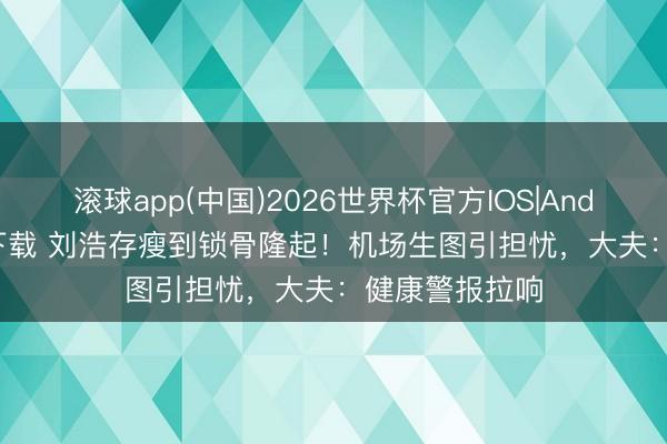 滚球app(中国)2026世界杯官方IOS|Android手机app下载 刘浩存瘦到锁骨隆起！机场生图引担忧，大夫：健康警报拉响