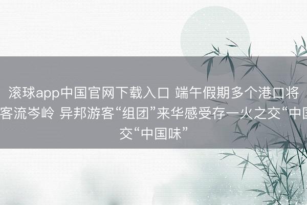 滚球app中国官网下载入口 端午假期多个港口将迎来客流岑岭 异邦游客“组团”来华感受存一火之交“中国味”