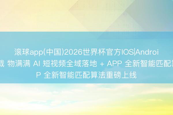 滚球app(中国)2026世界杯官方IOS|Android手机app下载 物满满 AI 短视频全域落地 + APP 全新智能匹配算法重磅上线