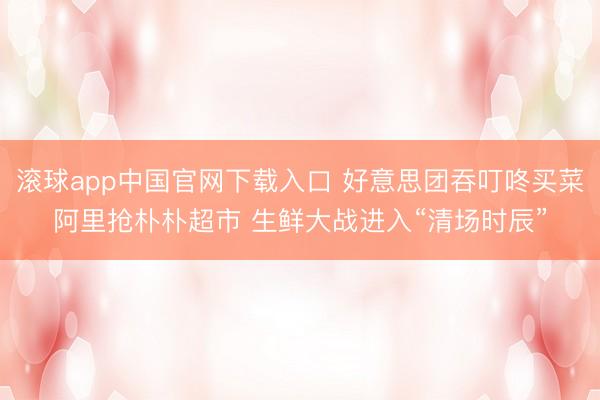 滚球app中国官网下载入口 好意思团吞叮咚买菜阿里抢朴朴超市 生鲜大战进入“清场时辰”