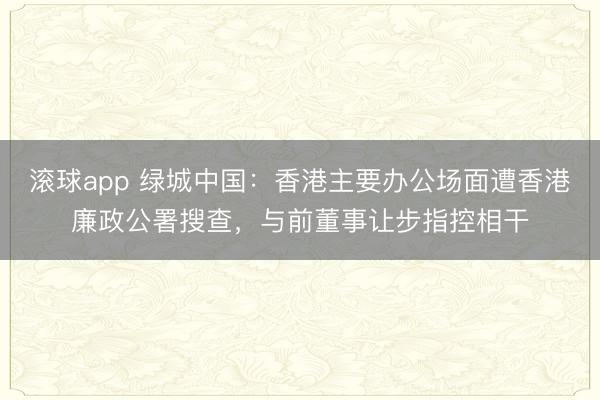 滚球app 绿城中国：香港主要办公场面遭香港廉政公署搜查，与前董事让步指控相干