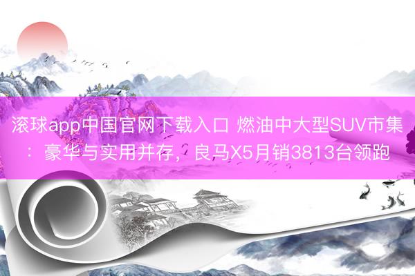 滚球app中国官网下载入口 燃油中大型SUV市集：豪华与实用并存，良马X5月销3813台领跑